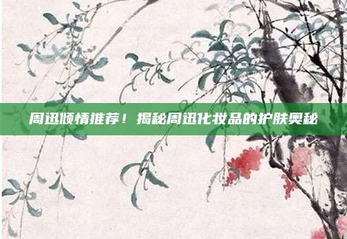 周迅倾情推荐！揭秘周迅化妆品的护肤奥秘