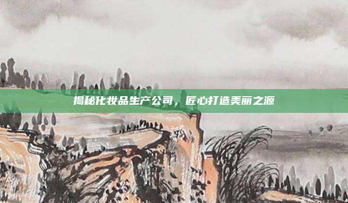 揭秘化妆品生产公司，匠心打造美丽之源