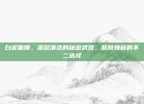白泥面膜,深层清洁的秘密武器,肌肤焕新的不二选择