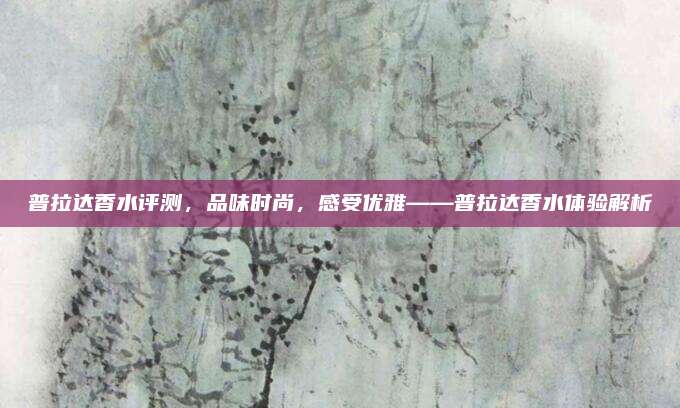 普拉达香水评测，品味时尚，感受优雅——普拉达香水体验解析