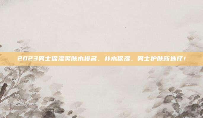 2023男士保湿爽肤水排名,补水保湿,男士护肤新选择!