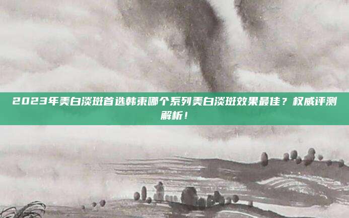 2023年美白淡斑首选韩束哪个系列美白淡斑效果最佳?权威评测解析!