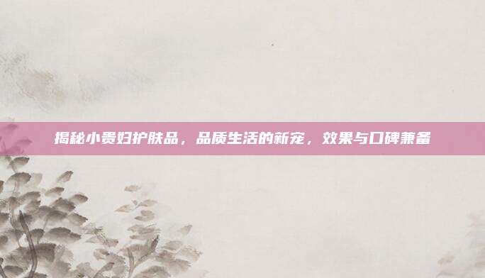 揭秘小贵妇护肤品，品质生活的新宠，效果与口碑兼备