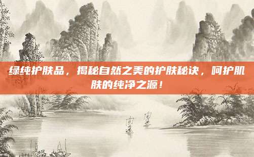 绿纯护肤品,揭秘自然之美的护肤秘诀,呵护肌肤的纯净之源!