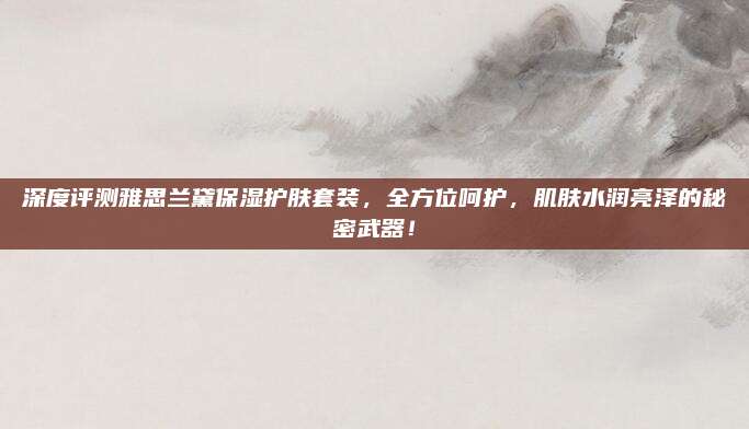 深度评测雅思兰黛保湿护肤套装，全方位呵护，肌肤水润亮泽的秘密武器！