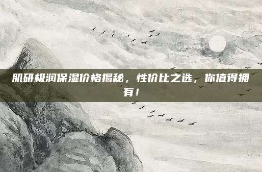 肌研极润保湿价格揭秘，性价比之选，你值得拥有！