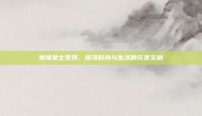 寄情女士系列，探寻时尚与生活的完美交融