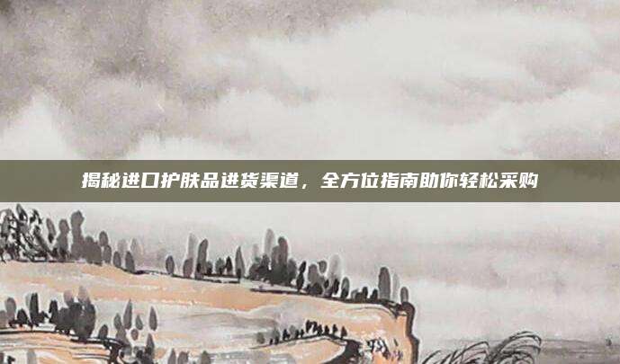 揭秘进口护肤品进货渠道，全方位指南助你轻松采购