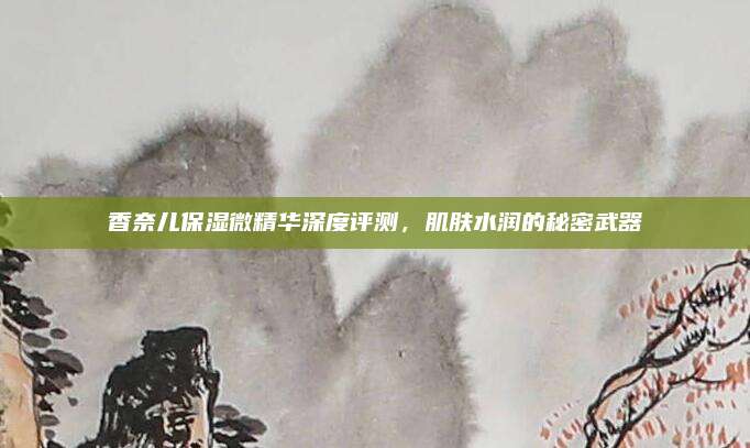 香奈儿保湿微精华深度评测，肌肤水润的秘密武器
