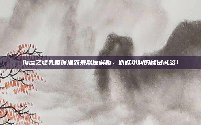 海蓝之谜乳霜保湿效果深度解析，肌肤水润的秘密武器！