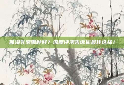 保湿乳液哪种好？深度评测告诉你最佳选择！