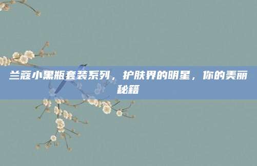 兰蔻小黑瓶套装系列，护肤界的明星，你的美丽秘籍
