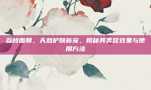荔枝面膜,天然护肤新宠,揭秘其美容效果与使用方法
