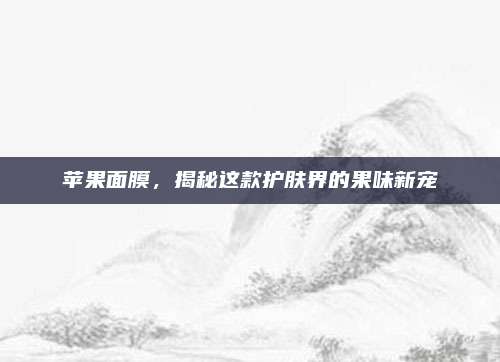 苹果面膜，揭秘这款护肤界的果味新宠