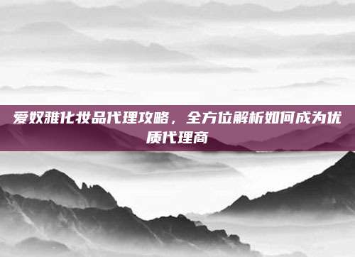 爱奴雅化妆品代理攻略，全方位解析如何成为优质代理商