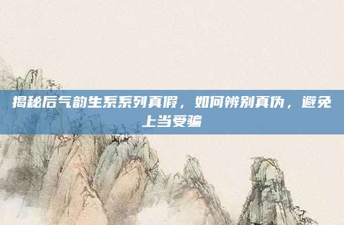 揭秘后气韵生系系列真假，如何辨别真伪，避免上当受骗