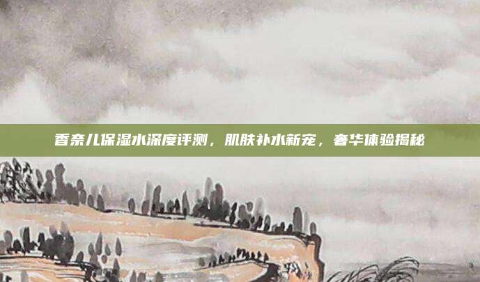 香奈儿保湿水深度评测,肌肤补水新宠,奢华体验揭秘