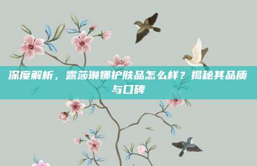 深度解析，露莎琳娜护肤品怎么样？揭秘其品质与口碑