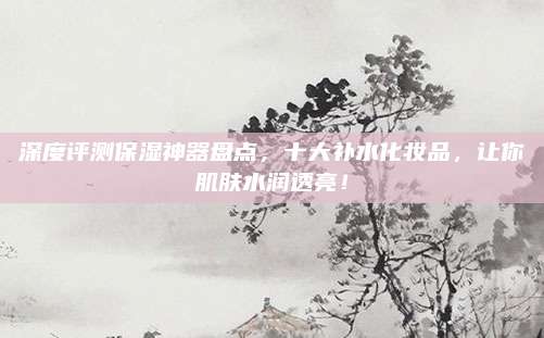 深度评测保湿神器盘点,十大补水化妆品,让你肌肤水润透亮!