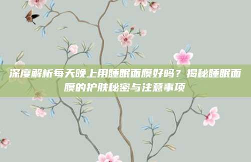 深度解析每天晚上用睡眠面膜好吗？揭秘睡眠面膜的护肤秘密与注意事项