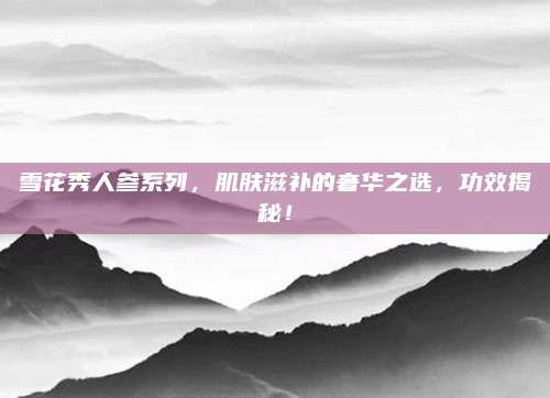 雪花秀人参系列，肌肤滋补的奢华之选，功效揭秘！