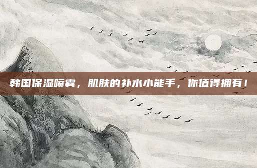 韩国保湿喷雾，肌肤的补水小能手，你值得拥有！