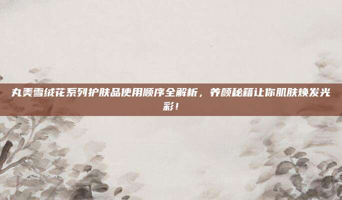 丸美雪绒花系列护肤品使用顺序全解析，养颜秘籍让你肌肤焕发光彩！
