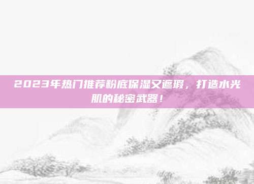 2023年热门推荐粉底保湿又遮瑕，打造水光肌的秘密武器！