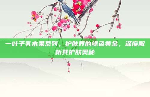 一叶子乳木果系列，护肤界的绿色黄金，深度解析其护肤奥秘