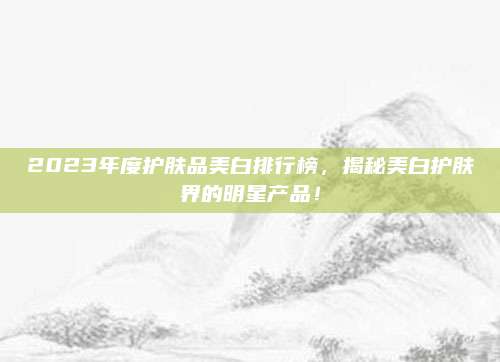 2023年度护肤品美白排行榜,揭秘美白护肤界的明星产品!