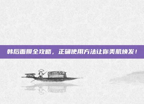 韩后面膜全攻略，正确使用方法让你美肌焕发！