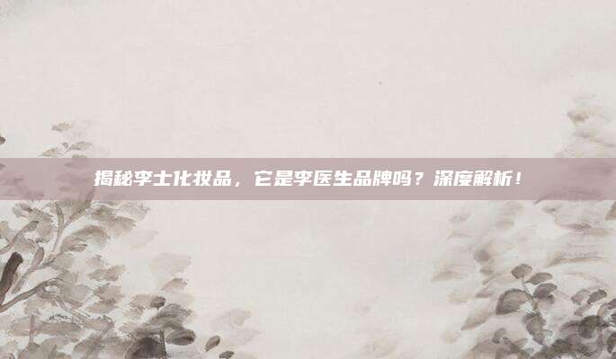 揭秘李士化妆品，它是李医生品牌吗？深度解析！