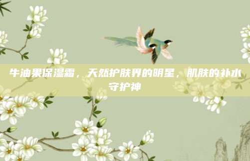 牛油果保湿霜，天然护肤界的明星，肌肤的补水守护神