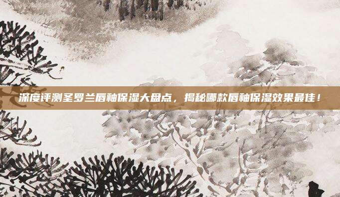 深度评测圣罗兰唇釉保湿大盘点,揭秘哪款唇釉保湿效果最佳!