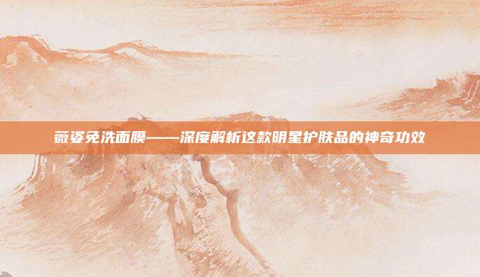 薇姿免洗面膜——深度解析这款明星护肤品的神奇功效