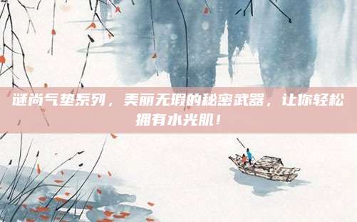 谜尚气垫系列，美丽无瑕的秘密武器，让你轻松拥有水光肌！