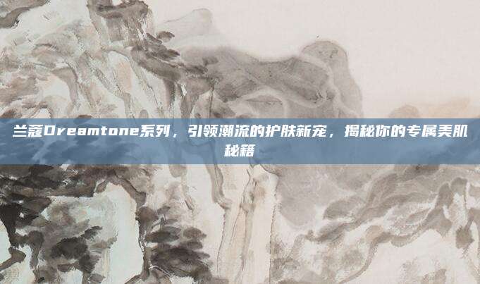 兰蔻Dreamtone系列,引领潮流的护肤新宠,揭秘你的专属美肌秘籍