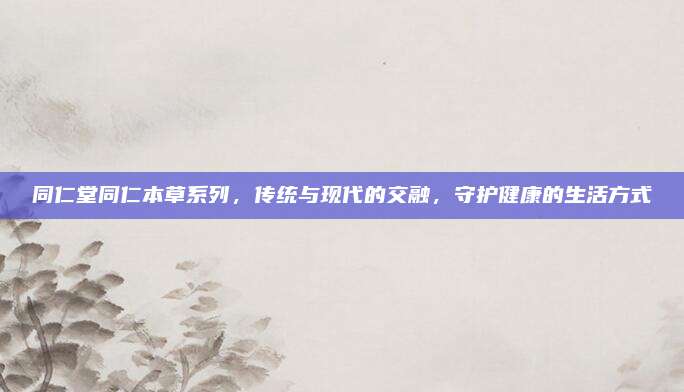 同仁堂同仁本草系列，传统与现代的交融，守护健康的生活方式