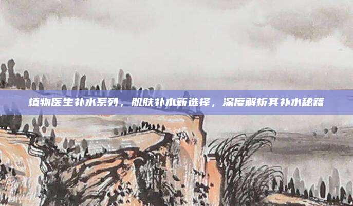 植物医生补水系列，肌肤补水新选择，深度解析其补水秘籍