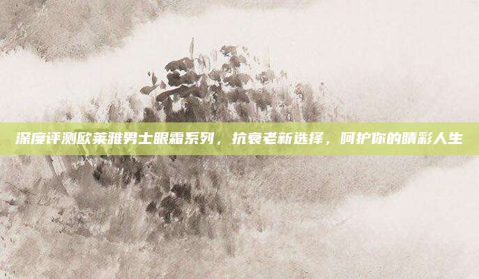 深度评测欧莱雅男士眼霜系列，抗衰老新选择，呵护你的睛彩人生