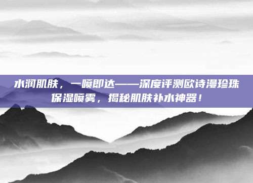 水润肌肤，一喷即达——深度评测欧诗漫珍珠保湿喷雾，揭秘肌肤补水神器！