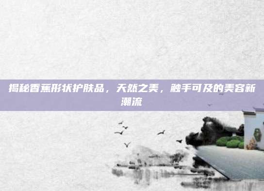 揭秘香蕉形状护肤品，天然之美，触手可及的美容新潮流