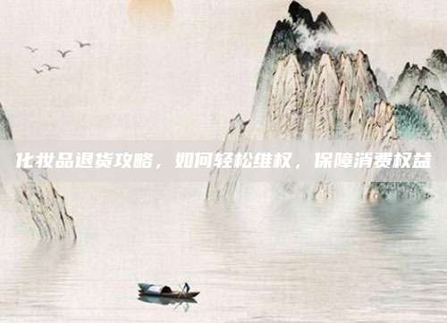 化妆品退货攻略，如何轻松维权，保障消费权益