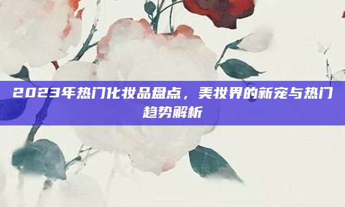 2023年热门化妆品盘点，美妆界的新宠与热门趋势解析