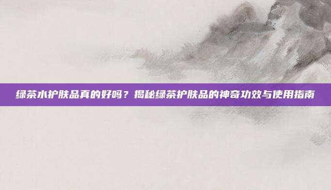 绿茶水护肤品真的好吗?揭秘绿茶护肤品的神奇功效与使用指南