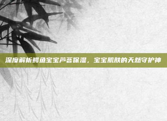 深度解析鳄鱼宝宝芦荟保湿，宝宝肌肤的天然守护神