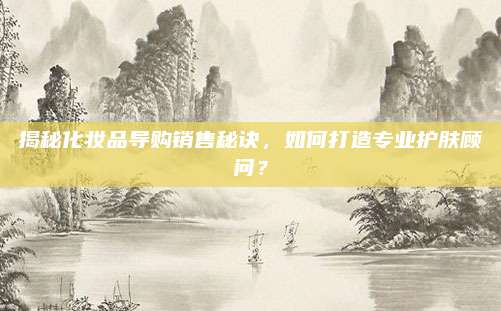 揭秘化妆品导购销售秘诀，如何打造专业护肤顾问？