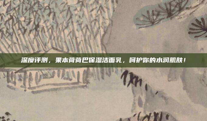 深度评测，果本荷荷巴保湿洁面乳，呵护你的水润肌肤！