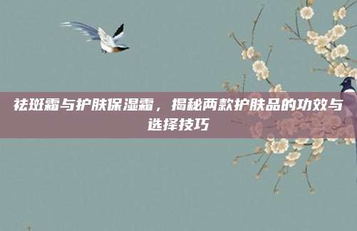 祛斑霜与护肤保湿霜，揭秘两款护肤品的功效与选择技巧