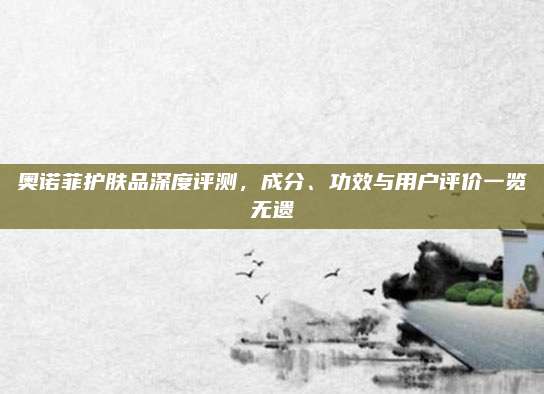 奥诺菲护肤品深度评测，成分、功效与用户评价一览无遗